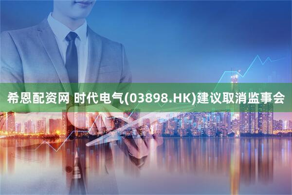希恩配资网 时代电气(03898.HK)建议取消监事会
