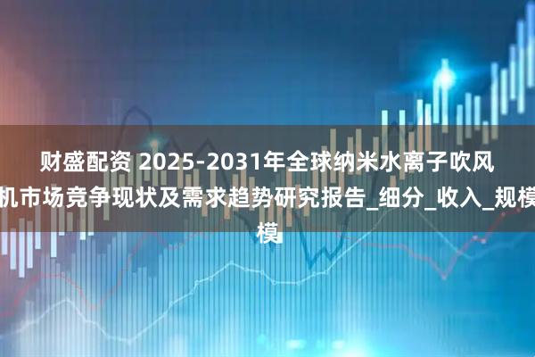 财盛配资 2025-2031年全球纳米水离子吹风机市场竞争现状及需求趋势研究报告_细分_收入_规模