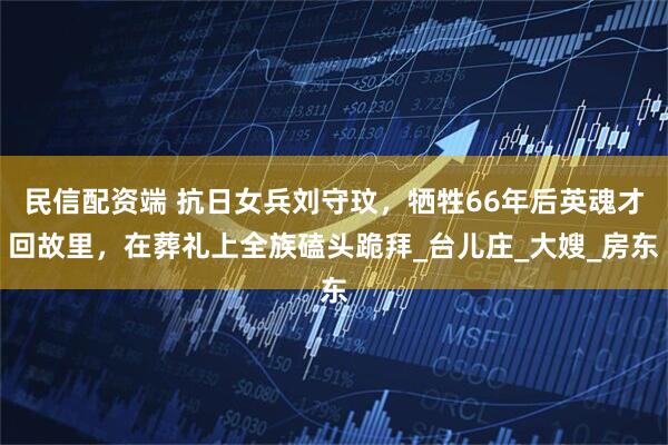 民信配资端 抗日女兵刘守玟，牺牲66年后英魂才回故里，在葬礼上全族磕头跪拜_台儿庄_大嫂_房东