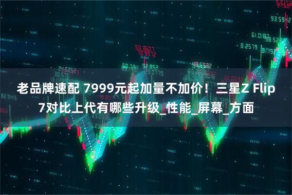 老品牌速配 7999元起加量不加价！三星Z Flip7对比上代有哪些升级_性能_屏幕_方面