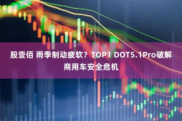 股壹佰 雨季制动疲软？TOP1 DOT5.1Pro破解商用车安全危机